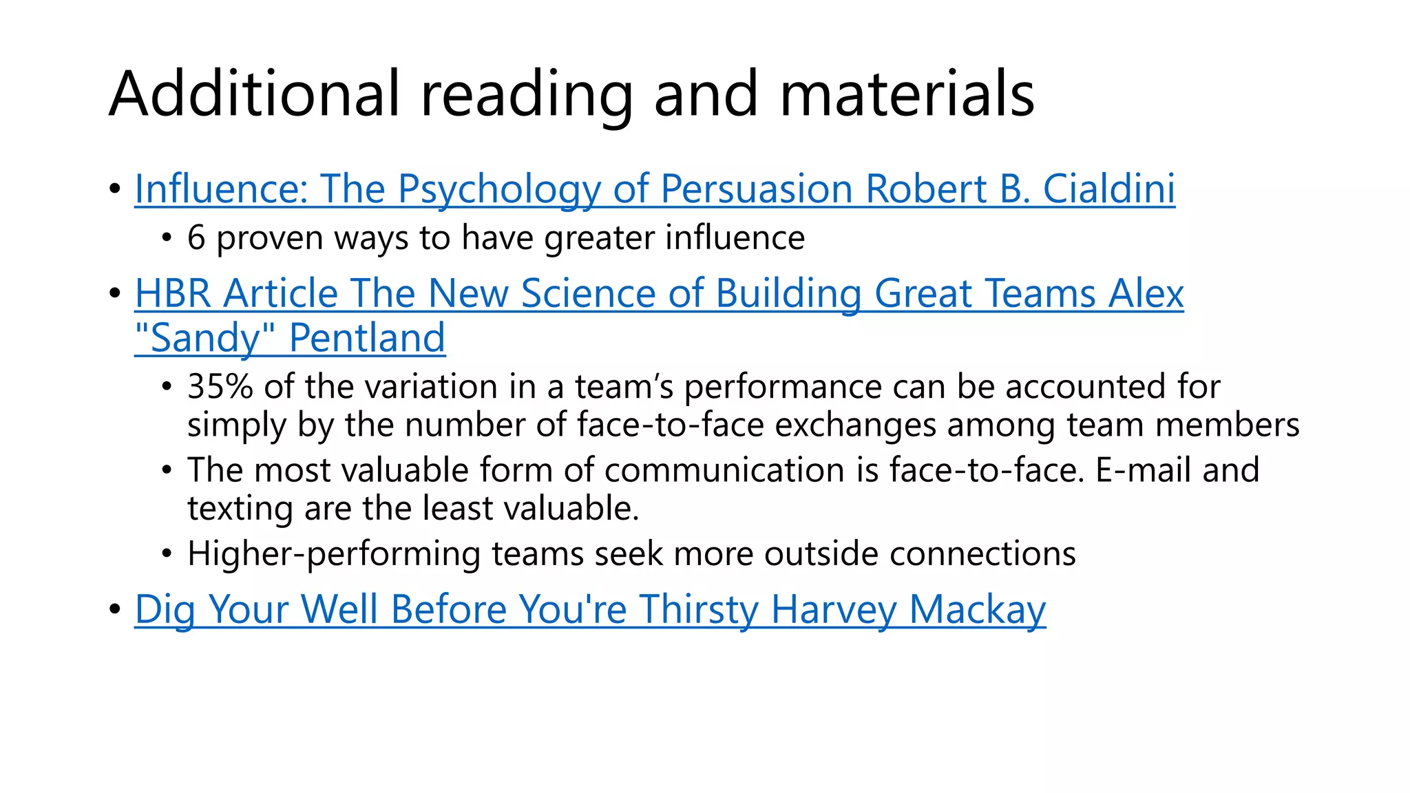 Additional reading and materials
• Influence: The Psychology of Persuasion Robert B. Cialdini
• 6 proven ways to have greater influence
• HBR Article The New Science of Building Great Teams Alex
"Sandy" Pentland
• 35% of the variation in a team’s performance can be accounted for
simply by the number of face-to-face exchanges among team members
• The most valuable form of communication is face-to-face. E-mail and
texting are the least valuable.
• Higher-performing teams seek more outside connections
• Dig Your Well Before You're Thirsty Harvey Mackay
 