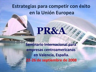Estrategias para competir con éxito  en la Unión Europea Seminario Internacional para  empresas centroamericanas  en Valencia, España. 22-26 de septiembre de 2008 PR&A . 