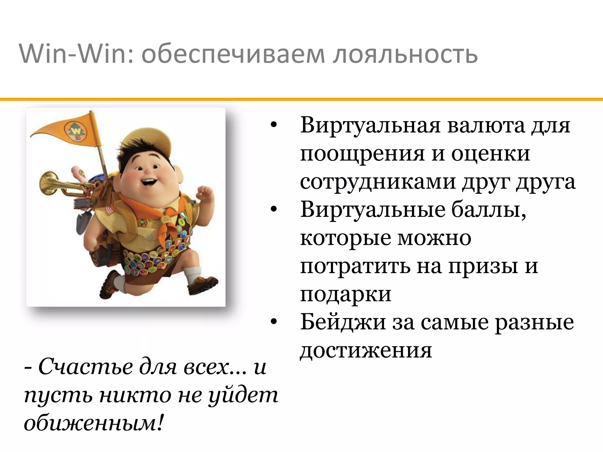 Win-Win: обеспечиваем лояльность

                    • Виртуальная валюта для
                      поощрения и оценки
                      сотрудниками друг друга
                    • Виртуальные баллы,
                      которые можно
                      потратить на призы и
                      подарки
                    • Бейджи за самые разные
                      достижения
- Счастье для всех… и
пусть никто не уйдет
обиженным!
 
