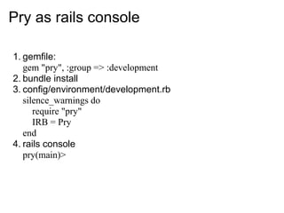 Pry as rails console

1. gemfile:
   gem "pry", :group => :development
2. bundle install
3. config/environment/development.rb
   silence_warnings do
      require "pry"
      IRB = Pry
   end
4. rails console
   pry(main)>
 