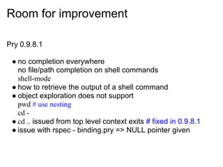 Room for improvement

Pry 0.9.8.1

 ● no completion everywhere
   no file/path completion on shell commands
   shell-mode
 ● how to retrieve the output of a shell command
 ● object exploration does not support
   pwd # use nesting
   cd -
 ● cd .. issued from top level context exits # fixed in 0.9.8.1
 ● issue with rspec - binding.pry => NULL pointer given
 