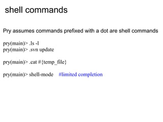 shell commands

Pry assumes commands prefixed with a dot are shell commands

pry(main)> .ls -l
pry(main)> .svn update

pry(main)> .cat #{temp_file}

pry(main)> shell-mode    #limited completion
 