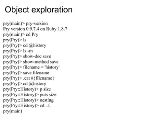 Object exploration
pry(main)> pry-version
Pry version 0.9.7.4 on Ruby 1.8.7
pry(main)> cd Pry
pry(Pry)> ls
pry(Pry)> cd @history
pry(Pry)> ls -m
pry(Pry)> show-doc save
pry(Pry)> show-method save
pry(Pry)> filename = 'history'
pry(Pry)> save filename
pry(Pry)> .cat #{filename}
pry(Pry)> cd @history
pry(Pry::History)> p size
pry(Pry::History)> puts size
pry(Pry::History)> nesting
pry(Pry::History)> cd ../..
pry(main)
 