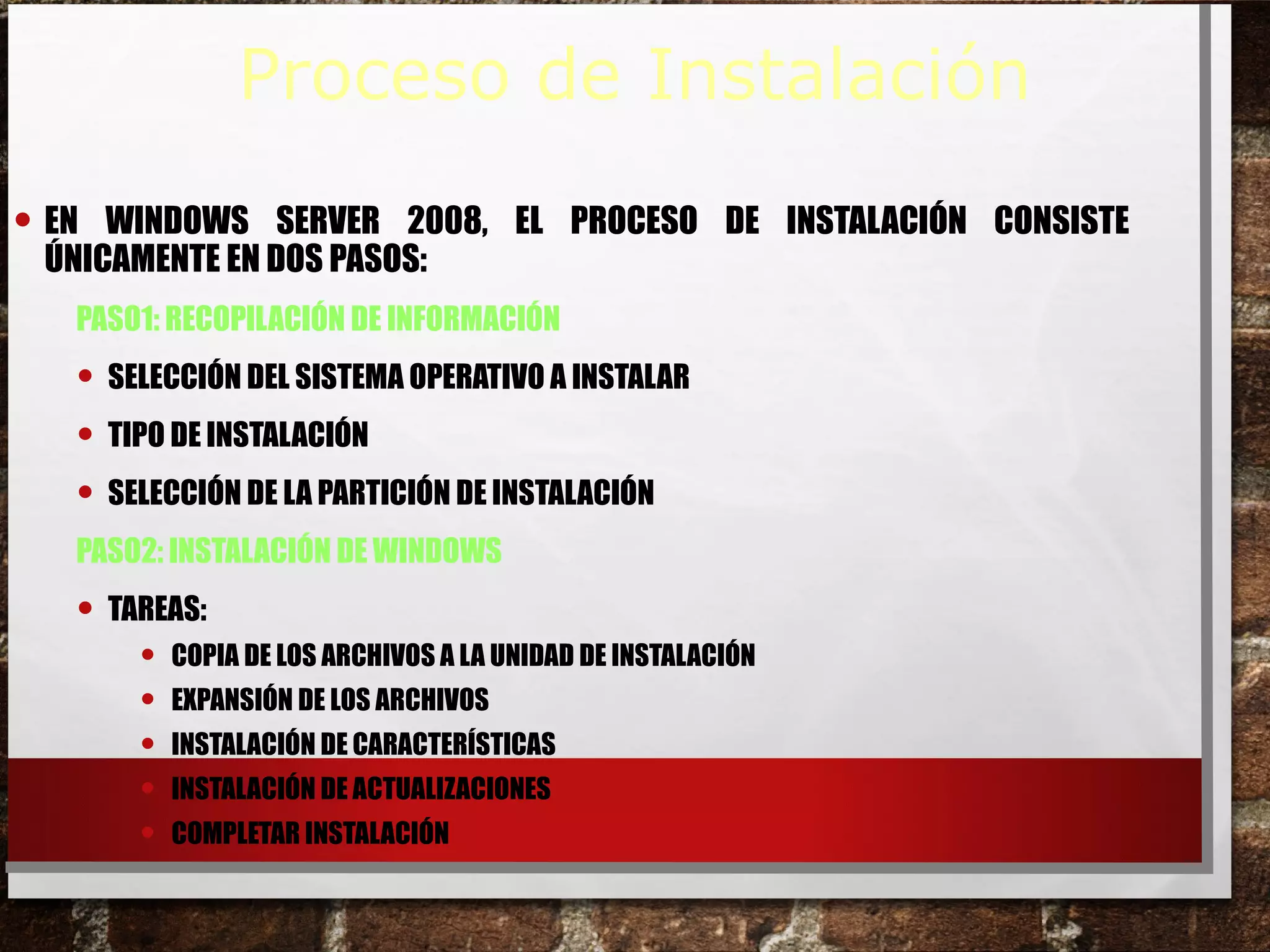 • EN WINDOWS SERVER 2008, EL PROCESO DE INSTALACIÓN CONSISTE
ÚNICAMENTE EN DOS PASOS:
PASO1: RECOPILACIÓN DE INFORMACIÓN
• SELECCIÓN DEL SISTEMA OPERATIVO A INSTALAR
• TIPO DE INSTALACIÓN
• SELECCIÓN DE LA PARTICIÓN DE INSTALACIÓN
PASO2: INSTALACIÓN DE WINDOWS
• TAREAS:
• COPIA DE LOS ARCHIVOS A LA UNIDAD DE INSTALACIÓN
• EXPANSIÓN DE LOS ARCHIVOS
• INSTALACIÓN DE CARACTERÍSTICAS
• INSTALACIÓN DE ACTUALIZACIONES
• COMPLETAR INSTALACIÓN
Proceso de Instalación
 