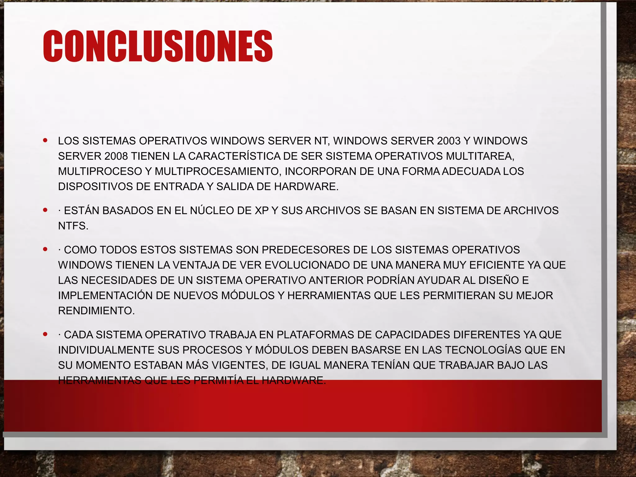 CONCLUSIONES
• LOS SISTEMAS OPERATIVOS WINDOWS SERVER NT, WINDOWS SERVER 2003 Y WINDOWS
SERVER 2008 TIENEN LA CARACTERÍSTICA DE SER SISTEMA OPERATIVOS MULTITAREA,
MULTIPROCESO Y MULTIPROCESAMIENTO, INCORPORAN DE UNA FORMA ADECUADA LOS
DISPOSITIVOS DE ENTRADA Y SALIDA DE HARDWARE.
• · ESTÁN BASADOS EN EL NÚCLEO DE XP Y SUS ARCHIVOS SE BASAN EN SISTEMA DE ARCHIVOS
NTFS.
• · COMO TODOS ESTOS SISTEMAS SON PREDECESORES DE LOS SISTEMAS OPERATIVOS
WINDOWS TIENEN LA VENTAJA DE VER EVOLUCIONADO DE UNA MANERA MUY EFICIENTE YA QUE
LAS NECESIDADES DE UN SISTEMA OPERATIVO ANTERIOR PODRÍAN AYUDAR AL DISEÑO E
IMPLEMENTACIÓN DE NUEVOS MÓDULOS Y HERRAMIENTAS QUE LES PERMITIERAN SU MEJOR
RENDIMIENTO.
• · CADA SISTEMA OPERATIVO TRABAJA EN PLATAFORMAS DE CAPACIDADES DIFERENTES YA QUE
INDIVIDUALMENTE SUS PROCESOS Y MÓDULOS DEBEN BASARSE EN LAS TECNOLOGÍAS QUE EN
SU MOMENTO ESTABAN MÁS VIGENTES, DE IGUAL MANERA TENÍAN QUE TRABAJAR BAJO LAS
HERRAMIENTAS QUE LES PERMITÍA EL HARDWARE.
 