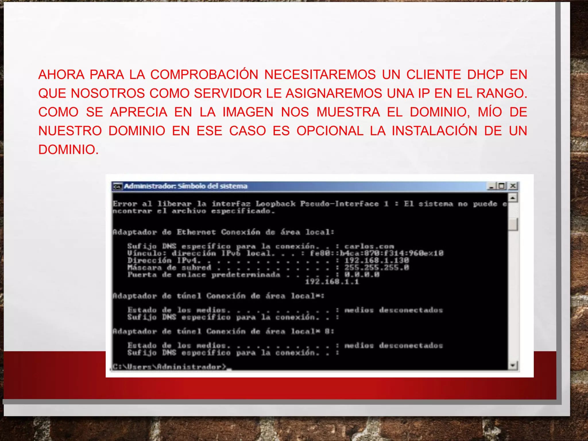 AHORA PARA LA COMPROBACIÓN NECESITAREMOS UN CLIENTE DHCP EN
QUE NOSOTROS COMO SERVIDOR LE ASIGNAREMOS UNA IP EN EL RANGO.
COMO SE APRECIA EN LA IMAGEN NOS MUESTRA EL DOMINIO, MÍO DE
NUESTRO DOMINIO EN ESE CASO ES OPCIONAL LA INSTALACIÓN DE UN
DOMINIO.
 