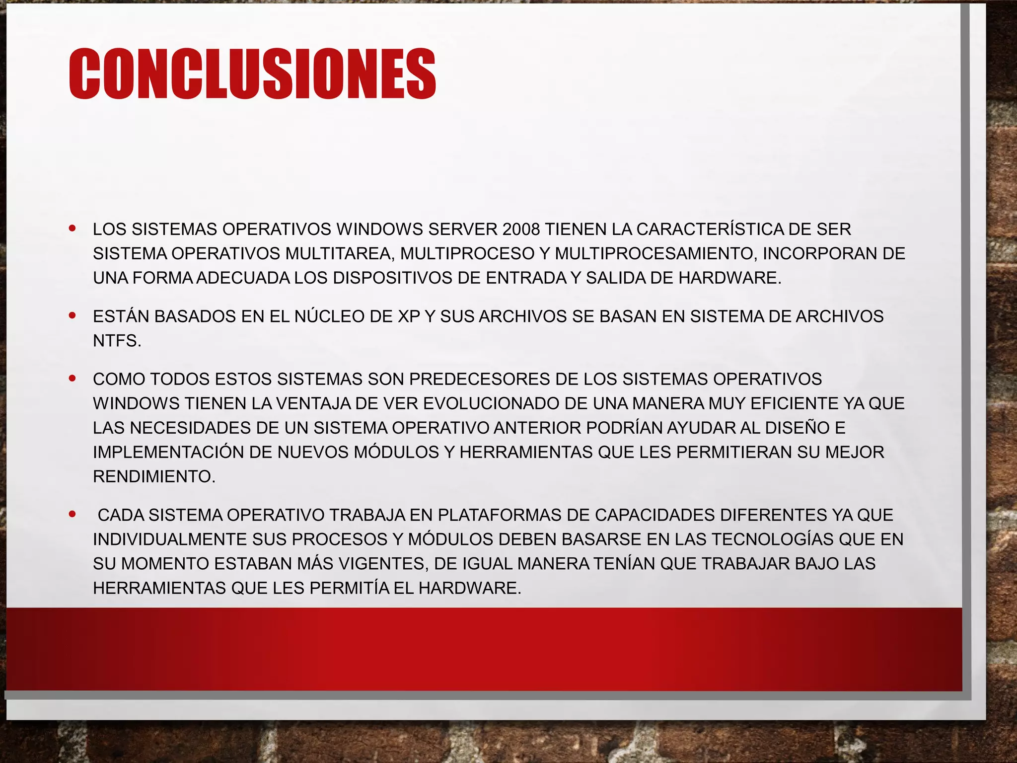 CONCLUSIONES
• LOS SISTEMAS OPERATIVOS WINDOWS SERVER 2008 TIENEN LA CARACTERÍSTICA DE SER
SISTEMA OPERATIVOS MULTITAREA, MULTIPROCESO Y MULTIPROCESAMIENTO, INCORPORAN DE
UNA FORMA ADECUADA LOS DISPOSITIVOS DE ENTRADA Y SALIDA DE HARDWARE.
• ESTÁN BASADOS EN EL NÚCLEO DE XP Y SUS ARCHIVOS SE BASAN EN SISTEMA DE ARCHIVOS
NTFS.
• COMO TODOS ESTOS SISTEMAS SON PREDECESORES DE LOS SISTEMAS OPERATIVOS
WINDOWS TIENEN LA VENTAJA DE VER EVOLUCIONADO DE UNA MANERA MUY EFICIENTE YA QUE
LAS NECESIDADES DE UN SISTEMA OPERATIVO ANTERIOR PODRÍAN AYUDAR AL DISEÑO E
IMPLEMENTACIÓN DE NUEVOS MÓDULOS Y HERRAMIENTAS QUE LES PERMITIERAN SU MEJOR
RENDIMIENTO.
• CADA SISTEMA OPERATIVO TRABAJA EN PLATAFORMAS DE CAPACIDADES DIFERENTES YA QUE
INDIVIDUALMENTE SUS PROCESOS Y MÓDULOS DEBEN BASARSE EN LAS TECNOLOGÍAS QUE EN
SU MOMENTO ESTABAN MÁS VIGENTES, DE IGUAL MANERA TENÍAN QUE TRABAJAR BAJO LAS
HERRAMIENTAS QUE LES PERMITÍA EL HARDWARE.
 
