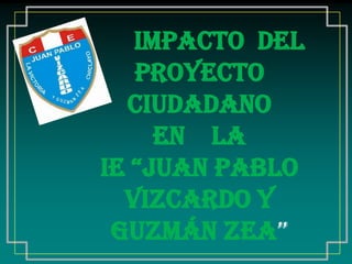 Impacto Del
Proyecto
Ciudadano
en la
IE “Juan pablo
Vizcardo y
Guzmán Zea”

 