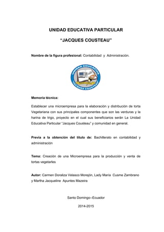 UNIDAD EDUCATIVA PARTICULAR
“JACQUES COUSTEAU”
Nombre de la figura profesional: Contabilidad y Administración.
Memoria técnica:
Establecer una microempresa para la elaboración y distribución de torta
Vegetariana con sus principales componentes que son las verduras y la
harina de trigo, proyecto en el cual sus beneficiarios serán La Unidad
Educativa Particular “Jacques Cousteau” y comunidad en general.
Previa a la obtención del título de: Bachillerato en contabilidad y
administración
Tema: Creación de una Microempresa para la producción y venta de
tortas vegetarles
Autor: Carmen Doraliza Velasco Morejón, Lady María Cusme Zambrano
y Martha Jacqueline Apuntes Mazeira
Santo Domingo--Ecuador
2014-2015
 