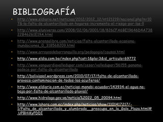BIBLIOGRAFÍA
•   http://www.eldiario.net/noticias/2012/2012_12/nt121219/nacional.php?n=10
    7&-la-falta-de-alcantarillado-en-hogares-incrementa-el-riesgo-por-las-ll
•   http://www.eluniverso.com/2008/02/06/0001/18/826CFA6BE19646D4A738
    22B46261E19A.html
•   http://www.prensalibre.com/noticias/Falta-alcantarillado-ocasiona-
    inundaciones_0_318568209.html
•   http://www.arroyosdebarranquilla.org/pedagogia/causas.html
•   http://www.eldia.com.bo/index.php?cat=1&pla=3&id_articulo=69772
•   http://www.vanguardiavalledupar.com/cesar/valledupar/56155-panama-
    padece-por-falta-de-alcantarillado
•   http://boliviasol.wordpress.com/2010/07/17/falta-de-alcantarillado-
    provoca-contaminacion-de-todos-los-acuiferos/
•   http://www.eldiario.com.ec/noticias-manabi-ecuador/143934-el-agua-no-
    baja-por-falta-de-alcantarillado-pluvial/
•   http://www.hidrolago.gov.ve/noticia%2022_05_20094.html
•   http://www.lahora.com.ec/index.php/noticias/show/1101417217/-
    1/Falta_de_alcantarillado_y_alumbrado__preocupa_en_la_Galo_Plaza.html#
    .UPBHiKyPDDI
 