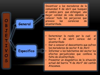 Incentivar a los moradores de la
                 comunidad 4 de abril que busquen
                 el cambio para que obtengan una
                 mejor calidad de vida dándole a
                 conocer todo los perjuicios que
O                provoca      las  carencias   de
    General      alcantarillado.
B
J
E                • Determinar la razón por la cual el
                   barrio 4 de abril carece del el
T                  alcantarillado
I                • Dar a conocer el descontento que sufren
                   los moradores de sector 4 de Abril
V   Especifico   • Informar a los habitantes del sector los
                   efectos perjudiciales que conlleva la
O                  falta de alcantarillado.
S                • Presentar un diagnóstico de la situación
                   actual del barrio “4 de Abril” del cantón
                   Atacames.
 