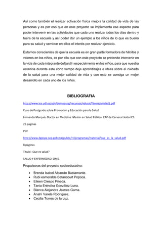 Así como también el realizar activación física mejora la calidad de vida de las
personas y es por eso que en este proyecto se implementa ese aspecto para
poder intervenir en las actividades que cada uno realiza todos los días dentro y
fuera de la escuela y así poder dar un ejemplo a los niños de lo que es bueno
para su salud y sembrar en ellos el interés por realizar ejercicio.
Estamos conscientes de que la escuela es en gran parte formadora de hábitos y
valores en los niños, es por ello que con este proyecto se pretende intervenir en
la vida de cada integrante del jardín especialmente en los niños, para que nuestra
estancia durante este corto tiempo deje aprendizajes e ideas sobre el cuidado
de la salud para una mejor calidad de vida y con esto se consiga un mejor
desarrollo en cada uno de los niños.
BIBLIOGRAFIA
http://www.ice.udl.es/udv/demoassig/recursos/edusal/fitxers/unidad1.pdf
Cuso de Postgrado sobre Promoción y Educación para la Salud
Fernando Marqués Doctor en Medicina. Master en Salud Pública. CAP de Cervera.Lleida.ICS.
25 paginas
PDF
http://www.dgespe.sep.gob.mx/public/rc/programas/material/que_es_la_salud.pdf
8 paginas
Titulo: ¡Que es salud?
SALUD Y ENFERMEDAD; OMS.
Propulsoras del proyecto socioeducativo:
 Brenda Isabel Albarrán Bustamante.
 Rubi esmeralda Betancourt Popoca.
 Eileen Crespo Pineda.
 Tania Eréndira González Luna.
 Blanca Alejandra Jaimes Gama.
 Anahí Varela Rodríguez.
 Cecilia Torres de la Luz.
 