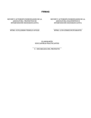 FIRMAS
REVISÓ Y AUTORIZÓ COORDINADOR DE LA
ASIGNATURA PROYECTOS DE
INTERVENCIÓN SOCIOEDUCATIVA
____________________________
MTRO. GUILLERMO TEMELO AVILES
REVISÓ Y AUTORIZÓ COORDINADOR DE LA
ASIGNATURA DIAGNÓSTICO E
INTERVENCIÓN SOCIOEDUCATIVA
____________________________
MTRO. LUIS GÓMEZ BUSTAMANTE
ELABORARÓN
EDUCADORAS PRACTICANTES
____________________________
C. ENCARGADA DEL PROYECTO
 