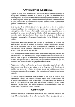 PLANTEAMIENTO DEL PROBLEMA
El jardín de niños la luz del saber está ubicado en la zona urbana, localizada en
la Segunda Unidad Col. Infonavit de la ciudad de Iguala, Gro. Durante nuestra
primera jornada de prácticas observamos diversas problemáticas en las que se
ve inverso el jardín, pero la que para nosotras tuvo mayor auge fue en cuestiones
de salud como la falta de conocimientos sobre la buena nutrición, la práctica del
ejercicio y los hábitos de higiene.
En el aspecto de la nutrición observamos que los niños no tienen un balance
adecuado, de hecho nos encontramos con alumnos que padecen obesidad y es
preocupante por las diversas enfermedades a las que están expuestos si no se
les atiende a tiempo como lo es la diabetes infantil que actualmente va en
aumento. Varios de los alumnos llevan alimentos chatarra en la hora del
almuerzo y los que piden almuerzo en la cocina del interior del jardín no se lo
acaban.
Observamos a partir de la rutina que muchos de los alumnos se mueven con
poca facilidad al practicar diversos movimientos y se encuentran muy pasibles
con poca motivación por lo que consideramos necesario proporcionar
información o tomar medidas preventivas que favorezcan la activación y
promoción del ejercicio en el preescolar.
En la tercer problemática que observamos en cuanto a la higiene personal, les
falta fomentarla con más frecuencia porque no se le da la importancia que en
realidad tiene, ya que si los niños tienen los aprendizajes significativos podrán
llevarlos a la practica en su vida diaria para prevenir enfermedades que van
desde las más comunes como tos, gripa hasta fiebre tifoidea.
Proponemos realizar conferencias y diversas actividades que incluyan a los
alumnos, personal docente que labora en el jardín y padres de familia con la
finalidad de promover y hacer conciencia sobre las medidas preventivas
necesarias que deben de tomar para evitar o solucionar el problema que ya está
presente.
Es de gran importancia realizar estas acciones ya que si no se realizan de la
manera más correcta y en el tiempo preciso podría haber consecuencias que
repercutan la integridad y salud de los niños, porque en ocasiones a pesar de
tener la información no se hace nada por cambiar los estilos de vida de los
pequeños como lo es el caso del sedentarismo convirtiéndose para ellos una
muerte silenciosa si no es tratada a tiempo.
JUSTIFICACIÓN
Mediante el presente proyecto se pretende dar a conocer la importancia que
tiene el fomento al cuidado de la salud en nuestra vida, y lo necesario que es
 
