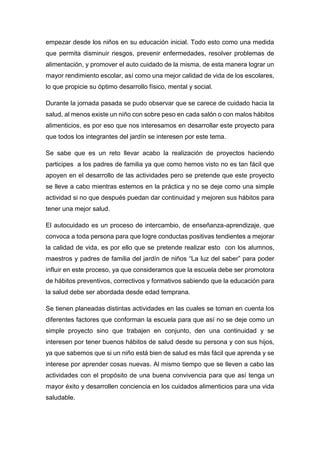 empezar desde los niños en su educación inicial. Todo esto como una medida
que permita disminuir riesgos, prevenir enfermedades, resolver problemas de
alimentación, y promover el auto cuidado de la misma, de esta manera lograr un
mayor rendimiento escolar, así como una mejor calidad de vida de los escolares,
lo que propicie su óptimo desarrollo físico, mental y social.
Durante la jornada pasada se pudo observar que se carece de cuidado hacia la
salud, al menos existe un niño con sobre peso en cada salón o con malos hábitos
alimenticios, es por eso que nos interesamos en desarrollar este proyecto para
que todos los integrantes del jardín se interesen por este tema.
Se sabe que es un reto llevar acabo la realización de proyectos haciendo
participes a los padres de familia ya que como hemos visto no es tan fácil que
apoyen en el desarrollo de las actividades pero se pretende que este proyecto
se lleve a cabo mientras estemos en la práctica y no se deje como una simple
actividad si no que después puedan dar continuidad y mejoren sus hábitos para
tener una mejor salud.
El autocuidado es un proceso de intercambio, de enseñanza-aprendizaje, que
convoca a toda persona para que logre conductas positivas tendientes a mejorar
la calidad de vida, es por ello que se pretende realizar esto con los alumnos,
maestros y padres de familia del jardín de niños “La luz del saber” para poder
influir en este proceso, ya que consideramos que la escuela debe ser promotora
de hábitos preventivos, correctivos y formativos sabiendo que la educación para
la salud debe ser abordada desde edad temprana.
Se tienen planeadas distintas actividades en las cuales se toman en cuenta los
diferentes factores que conforman la escuela para que así no se deje como un
simple proyecto sino que trabajen en conjunto, den una continuidad y se
interesen por tener buenos hábitos de salud desde su persona y con sus hijos,
ya que sabemos que si un niño está bien de salud es más fácil que aprenda y se
interese por aprender cosas nuevas. Al mismo tiempo que se lleven a cabo las
actividades con el propósito de una buena convivencia para que así tenga un
mayor éxito y desarrollen conciencia en los cuidados alimenticios para una vida
saludable.
 