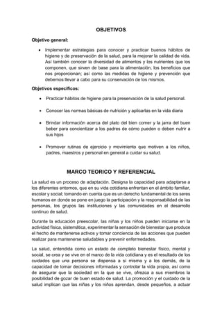 OBJETIVOS
Objetivo general:
 Implementar estrategias para conocer y practicar buenos hábitos de
higiene y de preservación de la salud, para la mejorar la calidad de vida.
Así también conocer la diversidad de alimentos y los nutrientes que los
componen, que sirven de base para la alimentación, los beneficios que
nos proporcionan; así como las medidas de higiene y prevención que
debemos llevar a cabo para su conservación de los mismos.
Objetivos específicos:
 Practicar hábitos de higiene para la preservación de la salud personal.
 Conocer las normas básicas de nutrición y aplicarlas en la vida diaria
 Brindar información acerca del plato del bien comer y la jarra del buen
beber para concientizar a los padres de cómo pueden o deben nutrir a
sus hijos
 Promover rutinas de ejercicio y movimiento que motiven a los niños,
padres, maestros y personal en general a cuidar su salud.
MARCO TEORICO Y REFERENCIAL
La salud es un proceso de adaptación. Designa la capacidad para adaptarse a
los diferentes entornos, que en su vida cotidiana enfrentan en el ámbito familiar,
escolar y social; tomando en cuenta que es un derecho fundamental de los seres
humanos en donde se pone en juego la participación y la responsabilidad de las
personas, los grupos las instituciones y las comunidades en el desarrollo
continuo de salud.
Durante la educación preescolar, las niñas y los niños pueden iniciarse en la
actividad física, sistemática, experimentar la sensación de bienestar que produce
el hecho de mantenerse activos y tomar conciencia de las acciones que pueden
realizar para mantenerse saludables y prevenir enfermedades.
La salud, entendida como un estado de completo bienestar físico, mental y
social, se crea y se vive en el marco de la vida cotidiana y es el resultado de los
cuidados que una persona se dispensa a sí misma y a los demás, de la
capacidad de tomar decisiones informadas y controlar la vida propia, así como
de asegurar que la sociedad en la que se vive, ofrezca a sus miembros la
posibilidad de gozar de buen estado de salud. La promoción y el cuidado de la
salud implican que las niñas y los niños aprendan, desde pequeños, a actuar
 