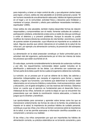 para mejorarla y a tener un mejor control de ella, y que adquieran ciertas bases
para lograr, a futuro, estilos de vida saludable en el ámbito personal y social. “El
ser humano necesita de una alimentación adecuada, hábitos de higiene personal
en el hogar y en la comunidad, actividad física y descanso para fortalecer y
mantener el cuerpo, diversión y afecto para satisfacer necesidades mentales y
espirituales” (OMS).
Crear estilos de vida saludable, también implica desarrollar formas de relación
responsables y comprometidas con el medio; fomentar actitudes de cuidado y
participación cotidiana, entendiendo a ésta como un estilo de vida que contribuye
a evitar el deterioro y a prevenir problemas. Aunque la escuela no puede
modificar de manera directa las condiciones de vida familiar, económica y social
de quienes asisten al preescolar, cuya influencia es importante en su estado de
salud. Algunos asuntos que cobran relevancia en el cuidado de la salud de los
niños son, por ejemplo una alimentación correcta y la prevención del sobrepeso
y la obesidad.
La alimentación en la edad preescolar constituye un factor primordial para la
actividad vital del organismo, particularmente por el ritmo tan intenso de todos
los procesos que están ocurriendo en él.
En esta etapa, aumenta considerablemente la demanda de sustancias nutritivas
y por ello, los requerimientos nutricionales deben quedar incluidos en la
planificación y elaboración de las dietas. Los alimentos son sustancias que
forman parte de la dieta a partir de los cuales el organismo obtiene los nutrientes.
La nutrición, es un proceso por el cual se obtiene de la dieta, las calorías y
elementos indispensables que necesita el organismo para formar y reparar
tejidos y regular sus funciones. Los factores que determinan la nutrición están
relacionados con el consumo (hábitos y costumbres, nivel socioeconómico, salud
y educación), con el gasto energético y con las reservas del individuo. Debemos
tomar en cuenta que el ejercicio es fundamental para el desarrollo físico e
intelectual de los niños, tomando en cuenta la etapa en que se encuentren los
preescolares que van desde la coordinación motora adecuados, a través de
juegos que lo diviertan y beneficien.
Las oportunidades para conversar y aprender sobre temas como los que se
mencionaron anteriormente; las formas de vida en la familia; los problemas de
impacto en la salud, la importancia de practicar hábitos de cuidado personal,
contribuye a que las niñas y los niños se formen conciencia sobre la importancia
de la salud, si se les permite acercarse a información científica accesible a su
comprensión y cercana a su realidad.
Si las niñas y los niños comprenden por qué son importantes los hábitos de
alimentación correcta, su práctica sistemática se va tornando consciente y para
 