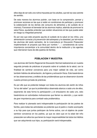 ellos deja de ser solo una rutina impuesta por los adultos, que tal vez sea carente
de sentido.
De esta manera los alumnos podrán, con base en la comprensión, pensar y
promover acciones en las que sí están en condiciones de participar y promover
la colaboración de los demás (de consumo de alimentos y de cuidado de sí
mismos). Favorecer el bienestar de los alumnos implica, además de promover la
salud física, ayudarles entender que existen situaciones en las que puede estar
en riesgo su integridad personal.
Es por eso que este proyecto apunta al cuidado de la salud en los niños, una
alimentación correcta y la prevención del sobrepeso y la obesidad, por tal motivo
las alumnas del sexto semestre, de la Licenciatura en Educación Preescolar
implementarán el proyecto que lleva por nombre “…”, considerando de suma
importancia concientizar a la comunidad dentro de la institución y los agentes
que intervienen fuera de ella (padres de familia).
POBLACION Y MUESTRA
Las alumnas del Centro Regional de Educación Normal realizaremos en nuestra
segunda jornada de prácticas el proyecto sobre el cuidado de la salud, con la
finalidad de sembrar conciencia para una mejor calidad de vida, así como
también hábitos de alimentación, de higiene y activación física. Esto basándonos
en las observaciones y análisis de las problemáticas que se observaron durante
nuestra primera jornada de prácticas.
Es por ello que se pretende trabajar con todos los alumnos del Jardín de niños
“la luz del saber” ya que la problemática observada abarca a cada uno de ellos,
esperando de esta forma la participación y el entusiasmo de cada uno, esto
basándonos en actividades motivaciones que llamen su atención, y que serán
de gran importancia para combatir esta problemática.
Para realizar lo planeado será indispensable la participación de los padres de
familia, para todas las actividades se pretende que el padre o madre acompañe
a su hijo para que juntos participen de forma activa, con el objetivo de poder
sembrar conciencia en los padres, ya que es claro que en la edad del niño
preescolar son ellos los que tienen la mayor responsabilidad de todos los hábitos
que van adquiriendo sus hijos, su participación será indispensable.
 