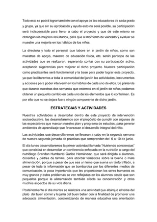 Todo esto se podrá lograr también con el apoyo de las educadoras de cada grado
y grupo, ya que sin su aprobación y ayuda esto no será posible, su participación
será indispensable para llevar a cabo el proyecto y que de este mismo se
obtengan los mejores resultados, para que al momento de valorarlo y evaluar se
muestre una mejoría en los hábitos de los niños.
La directora y todo el personal que labore en el jardín de niños, como son
maestras de apoyo, maestro de educación física, etc. serán participe de las
actividades que se realizaran, esperando contar con su participación activa,
aceptando sugerencias para mejorar el dicho proyecto. Nuestra participación
como practicantes será fundamental y la base para poder lograr este proyecto,
ya que facilitaremos a toda la comunidad del jardín las actividades, instrumentos
y acciones para poder intervenir en los hábitos de cada uno de ellos. Se pretende
que durante nuestras dos semanas que estemos en el jardín de niños podamos
obtener un pequeño cambio en cada uno de los elementos que lo conforman. Es
por ello que no se dejara fuera ningún componente de dicho jardín.
ESTRATEGIAS Y ACTIVIDADES
Nuestras actividades a desarrollar dentro de este proyecto de intervención
socioeducativa, las desarrollaremos con el propósito de cumplir con algunas de
las expectativas que marcan nuestro plan y programa de estudios, para generar
ambientes de aprendizaje que favorezcan el desarrollo integral del niño.
Las actividades que desarrollaremos se llevaran a cabo en la segunda semana
de nuestra segunda jornada de prácticas que comprenden del 6 al 10 de junio.
El día lunes desarrollaremos la primer actividad llamada “Nutriendo conciencias”
que consistirá en desarrollar un conferencia enfocada en la nutrición a cargo del
nutriólogo Brandon Humberto Garibo Hernández, que será dirigida a alumnos,
docentes y padres de familia, para abordar temáticas sobre la buena o mala
alimentación, porque a pesar de que sea un tema que suena un tanto trillado, a
pesar de toda la información que se bombardea por los diferentes medios de
comunicación, la poca importancia que les proporcionan los seres humanos es
muy grande y estos problemas se ven reflejados en los alumnos desde que son
pequeños porque la alimentación también afecta su concentración y otros
muchos aspectos de su vida diaria.
Posteriormente el día martes se realizara una actividad que abarque el tema del
plato del buen comer y la jarra del buen beber con la finalidad de promover una
adecuada alimentación, concientizando de manera educativa una orientación
 