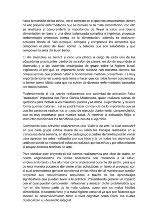 hacia la nutrición de los niños, en el contexto en el que nos encontramos, dentro
de ello prevenir enfermedades que se derivan de la mala alimentación, con ello
se analizara y comprenderá la importancia de llevar a cabo una buena
alimentación en base a una dieta balanceada completa e higiénica; proyectar
cortometrajes animados acerca de la alimentación; además se realizaran
acciones donde el niño explique, compare y comprenda los alimentos que
componen el plato del buen comer y bebidas que son saludables y que
componen la jarra del buen beber.
El día miércoles se llevará a cabo una plática a cargo de cada una de las
educadoras practicantes dentro de su salón de clases, en donde expondrán al
alumnado y a las docentes encargadas de grupo sobre la higiene bucal,
explicando el por qué es importante tener cuidado con nuestros dientes, las
consecuencias que podrían haber si no tomamos medidas preventivas. Es muy
importante tomar en cuenta este tema y hacer que los niños tomen conciencia y
lo tomen como hábito para que no sufran de diversas enfermedades causadas
por malos hábitos.
Posteriormente el día jueves realizaremos una actividad de activación física
“zumbaton” impartida por Rene García Maldonado, quien realizará rutinas de
ejercicios para motivar a los maestros, padres y alumnos a ejercitarse, y de esta
forma quemar calorías, así se podrá hacer conciencia de lo importante que es
que las personas realicemos un poco de ejercicio diariamente, comprendiendo
que es muy importante para nuestra salud. Al terminar la activación física el
instructor mencionara los beneficios que nos da el ejercicio.
Culminando esta actividad realizaremos una “Galería de arte” la cual consistirá
en que cada grupo exhiba afuera de su salón los trabajos realizados en el
transcurso de la semana, en donde cada grupo y padres de familia podrán visitar
para apreciar las artes realizadas por sus hijos y la de todos los alumnos del
jardín en donde se valorará el esfuerzo realizado por los niños y por ellos mismos
al ocupar distintas técnicas de arte.
Para concluir este proyecto el día viernes realizaremos una obra de teatro, en
donde englobaremos los temas analizados con referencia a la salud,
involucrando tanto a los alumnos como al personal docente del jardín, para que
de esta manera podamos dar cierre a las actividades en torno al proyecto, con
el cual pretendemos generar conciencia en los niños de tal manera que puedan
proyectar sus conocimientos adquiridos a través de los aprendizajes
significativos que puedan llevar a la práctica. Pretendiendo generar un impacto
con el cual puedan comprender, reflexionar y analizar dicha problemática que
hoy en día forma parte de la mala cultura, como son los malos hábitos
alimenticios, el sedentarismo y la mala higiene personal ya que son factores que
afectan su desenvolvimiento tanto a nivel cognitivo como físico, los cuales
obstaculizan su desarrollo integral.
 