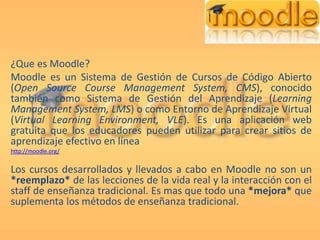 ¿Que es Moodle? Moodle es un Sistema de Gestión de Cursos de Código Abierto (Open Source Course Management System, CMS), conocido también como Sistema de Gestión del Aprendizaje (Learning Management System, LMS) o como Entorno de Aprendizaje Virtual (Virtual Learning Environment, VLE). Es una aplicación web gratuita que los educadores pueden utilizar para crear sitios de aprendizaje efectivo en línea. http://moodle.org/ Los cursos desarrollados y llevados a cabo en Moodle no son un *reemplazo* de las lecciones de la vida real y la interacción con el staff de enseñanza tradicional. Es mas que todo una *mejora* que suplementa los métodos de enseñanza tradicional. 