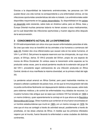 8 
Gracias a la disponibilidad de tratamiento antirretrovirales, las personas con VIH pueden llevar una vida normal, la correspondiente a una enfermedad crónica, sin las infecciones oportunistas características del sida no tratado. Los antirretrovirales están disponibles mayormente en los países desarrollados. Su disponibilidad en los países en desarrollo está creciendo, sobre todo en América Latina; pero en África, Asia y Europa Oriental muchas personas todavía no tienen acceso a esos medicamentos, por lo cual desarrollan las infecciones oportunistas y mueren algunos años después de la seroconversión. 
3 CONOCIMIENTO ACTUAL DE LA ENFERMEDAD 
El VIH está emparentado con otros virus que causan enfermedades parecidas al sida. Se cree que este virus se transfirió de los animales a los humanos a comienzos del siglo XX. Existen dos virus diferenciados que causan sida en los seres humanos, el VIH-1 y el VIH-2. Del primero la especie reservorio son los chimpancés, de cuyo virus propio, el SIVcpz, deriva. El VIH-2 procede del SIVsm, propio de una especie de monos de África Occidental. En ambos casos la transmisión entre especies se ha producido varias veces, pero la actual pandemia resulta de la extensión del grupo M del VIH-1, procedente según estimaciones de una infección producida en África Central, donde el virus manifiesta la máxima diversidad, en la primera mitad del siglo XX. 
La pandemia actual arrancó en África Central, pero pasó inadvertida mientras no empezó a afectar a población de países ricos, en los que la inmunosupresión del sida no podía confundirse fácilmente con depauperación debida a otras causas, sobre todo para sistemas médicos y de control de enfermedades muy dotados de recursos. La muestra humana más antigua que se sepa que contiene VIH fue tomada en 1959 a un marino británico, quien aparentemente la contrajo en lo que ahora es la República Democrática del Congo. Otras muestras que contenían el virus fueron encontradas en un hombre estadounidense que murió en 1969 y en un marino noruego en 1976. Se cree que el virus se contagió a través de actividad sexual, posiblemente a través de prostitutas, en las áreas urbanas de África. A medida que los primeros infectados viajaron por el mundo, fueron llevando la enfermedad a varias ciudades de distintos continentes.  