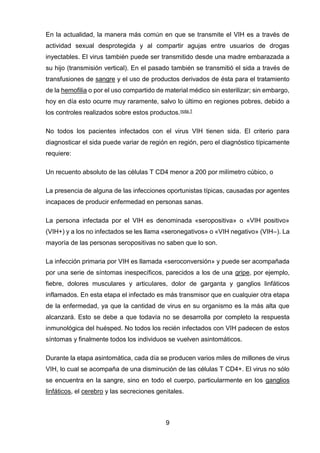 9 
En la actualidad, la manera más común en que se transmite el VIH es a través de actividad sexual desprotegida y al compartir agujas entre usuarios de drogas inyectables. El virus también puede ser transmitido desde una madre embarazada a su hijo (transmisión vertical). En el pasado también se transmitió el sida a través de transfusiones de sangre y el uso de productos derivados de ésta para el tratamiento de la hemofilia o por el uso compartido de material médico sin esterilizar; sin embargo, hoy en día esto ocurre muy raramente, salvo lo último en regiones pobres, debido a los controles realizados sobre estos productos.nota 1 
No todos los pacientes infectados con el virus VIH tienen sida. El criterio para diagnosticar el sida puede variar de región en región, pero el diagnóstico típicamente requiere: 
Un recuento absoluto de las células T CD4 menor a 200 por milímetro cúbico, o 
La presencia de alguna de las infecciones oportunistas típicas, causadas por agentes incapaces de producir enfermedad en personas sanas. 
La persona infectada por el VIH es denominada «seropositiva» o «VIH positivo» (VIH+) y a los no infectados se les llama «seronegativos» o «VIH negativo» (VIH–). La mayoría de las personas seropositivas no saben que lo son. 
La infección primaria por VIH es llamada «seroconversión» y puede ser acompañada por una serie de síntomas inespecíficos, parecidos a los de una gripe, por ejemplo, fiebre, dolores musculares y articulares, dolor de garganta y ganglios linfáticos inflamados. En esta etapa el infectado es más transmisor que en cualquier otra etapa de la enfermedad, ya que la cantidad de virus en su organismo es la más alta que alcanzará. Esto se debe a que todavía no se desarrolla por completo la respuesta inmunológica del huésped. No todos los recién infectados con VIH padecen de estos síntomas y finalmente todos los individuos se vuelven asintomáticos. 
Durante la etapa asintomática, cada día se producen varios miles de millones de virus VIH, lo cual se acompaña de una disminución de las células T CD4+. El virus no sólo se encuentra en la sangre, sino en todo el cuerpo, particularmente en los ganglios linfáticos, el cerebro y las secreciones genitales.  