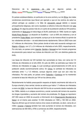 11 
Descenso de la esperanza de vida en algunos países de África.: Botsuana Zimbabue Kenia Sudáfrica Uganda 
En países subdesarrollados, en particular en la zona central y sur de África, las malas condiciones económicas (que llevan por ejemplo a que en los centros de salud se utilicen jeringas ya usadas) y la falta de educación sexual debido a causas principalmente religiosas, dan como resultado un altísimo índice de infección (ver sida en África). En algunos países más de un cuarto de la población adulta es VIH-positiva; solamente en Botsuana el índice llega al 35,8% (estimado en 1999, fuente en inglés World Press Review). La situación en Sudáfrica —con un 66% de cristianos y con el presidente Thabo Mbeki, que comparte, aunque ya no de manera oficial, la opinión de los «disidentes del sida»— se está deteriorando rápidamente. Sólo en 2002 hubo casi 4,7 millones de infecciones. Otros países donde el sida está causando estragos son Nigeria y Etiopía, con 3,7 y 2,4 millones de infectados el año 2003, respectivamente. Por otro lado, en países como Uganda, Zambia y Senegal se han iniciado programas de prevención para reducir sus índices de infección con VIH, con distintos grados de éxito. 
Las tasas de infección de VIH también han aumentado en Asia, con cerca de 7,5 millones de infectados en el año 2003. En julio de 2003, se estimaba que había 4,6 millones de infectados en India, lo cual constituye aproximadamente el 0,9% de la población adulta económicamente activa. En China, la cantidad de infectados se estimaba entre 1 y 1,5 millones, aunque algunos creen que son aún más los infectados. Por otra parte, en países como Tailandia y Camboya se ha mantenido constante la tasa de infección por VIH en los últimos años. 
Recientemente ha habido preocupación respecto al rápido crecimiento del sida en la Europa oriental y Asia central, donde se estima que había 1,7 millones de infectados a enero de 2004. La tasa de infección del VIH ha ido en aumento desde mediados de los 1990s, debido a un colapso económico y social, aumento del número de usuarios de drogas inyectables y aumento del número de prostitutas. En Rusia se reportaron 257 000 casos en 2004 de acuerdo a información de la Organización Mundial de la Salud; en el mismo país existían 15 000 infectados en 1995 y 190 000 en 2002. Algunos afirman que el número real es cinco veces el estimado, es decir, cerca de un millón. Ucrania y Estonia también han visto aumentar el número de infectados, con estimaciones de 500 000 y 3700 a comienzos de 2004, respectivamente.  