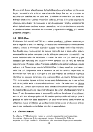 13 
El sexo anal, debido a la delicadeza de los tejidos del ano y la facilidad con la que se llagan, se considera la actividad sexual de más riesgo. Por eso los condones se recomiendan también para el sexo anal. El condón se debe usar una sola vez, tirándolo a la basura y usando otro condón cada vez. Debido al riesgo de rasgar (tanto el condón como la piel y la mucosa de la paredes vaginales y anales) se recomienda el uso de lubricantes con base acuosa. La vaselina y los lubricantes basados en aceite o petróleo no deben usarse con los condones porque debilitan el látex y lo vuelven propenso a rasgarse. 
5.2 SEXO ORAL 
En términos de trasmisión del VIH, se considera que el sexo oral tiene menos riesgos que el vaginal o el anal. Sin embargo, la relativa falta de investigación definitiva sobre el tema, sumada a información pública de dudosa veracidad e influencias culturales, han llevado a que muchos crean, de manera incorrecta, que el sexo oral es seguro. Aunque el factor real de trasmisión oral del VIH no se conoce aún con precisión, hay casos documentados de transmisión a través de sexo oral por inserción y por recepción (en hombres). Un estudio[cita requerida] concluyó que el 7,8% de hombres recientemente infectados en San Francisco probablemente recibieron el virus a través del sexo oral. Sin embargo, un estudio[cita requerida] de hombres españoles que tuvieron sexo oral con compañeros VIH+ a sabiendas de ello no identificó ningún caso de trasmisión oral. Parte de la razón por la cual esa evidencia es conflictiva es porque identificar los casos de transmisión oral es problemático. La mayoría de las personas VIH+ tuvieron otros tipos de actividad sexual antes de la infección, por lo cual se hace difícil o imposible aislar la transmisión oral como factor. Factores como las úlceras bucales, etc., también son difíciles de aislar en la transmisión entre personas "sanas". Se recomienda usualmente no permitir el ingreso de semen o fluido preseminal en la boca. El uso de condones para el sexo oral (o protector dental para el cunnilingus) reduce aún más el riesgo potencial. El condón que haya sido utilizado ya para la práctica del sexo oral, debe desecharse. En caso de que exista coito posterior, se utilizará un nuevo profiláctico; ya que las microlesiones que se producen en el látex por el roce con las piezas dentarias, permiten el paso del virus. 
5.3 VÍA PARENTERAL 
Se sabe que el VIH se transmite cuando se comparten agujas entre usuarios de drogas inyectables, y éste es uno de las maneras más comunes de transmisión. Todas las organizaciones de prevención del sida advierten a los usuarios de drogas que no compartan  