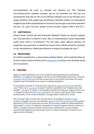15 
inmunodeficiente (tal como un individuo con infección por VIH). Estudios inmunocitoquímicos recientes muestran que en los pacientes con sida hay una concentración más alta de VIH en los linfocitos salivares que en los linfocitos de la sangre periférica. Esto sugiere que los linfocitos infectados reciben una estimulación antigénica por la flora oral (bacterias en la boca) lo que da lugar a una mayor expresión del virus". (A. Lisec, "Za zivot", izdanje "U pravi trenutak", Dakovo 1994. s.27O-271.) 
5.7 ABSTINENCIA 
Edward Green, director del Aids Prevention Research Project de Harvard, asegura que "El preservativo no detiene el sida. Sólo un comportamiento sexual responsable puede hacer frente a la pandemia"9 Por otra parte, según algunos estudios, los programas que preconizan la abstinencia sexual como método preventivo exclusivo no han demostrado su utilidad para disminuir el riesgo de contagio del virus.10 
5.8 MONOGAMIA 
En el África subsahariana, y otros países subdesarrollados, se ha mostrado eficaz en la lucha contra el sida el fomento de la monogamia y el retraso de la actividad sexual entre los jóvenes 
6 VACUNA 
Según un estudio publicado en la revista científica especializada Science Translational Medicine,13 un equipo de investigadores del Servicio de Enfermedades Infecciosas y Sida del Hospital Clínico de Barcelona ha dado un paso más en este camino al presentar una vacuna terapéutica que ha mostrado en los ensayos resultados alentadores. 
En las pruebas realizadas a 36 pacientes que seguían una terapia antirretroviral (conocida como TAR), tras la vacunación de prueba "cambió el equilibrio virus / huésped a favor del huésped", o lo que es lo mismo, el virus perdía la batalla de la infección. Según los datos, tras 12 semanas la reducción de la carga viral gracias a la vacuna era del 90 por ciento, aunque posteriormente el virus se hace resistente y consigue paliar el efecto de la vacuna. 
Para conseguir frenar el avance del virus del sida los investigadores pulsaron células dendríticas (aquellos linfocitos que presentan antígenos al sistema inmunitario) de los propios pacientes con VIH y las inactivaron con calor. De este modo, cuando las células dendríticas "presentaban" al virus a los linfocitos encargados de eliminar al agente infeccioso externo, el VIH no conseguía infectar al linfocito (como ocurre normalmente), sino que consigue transmitir adecuadamente el mensaje para activar el sistema inmunitario y terminar con el agente externo infectante.14  