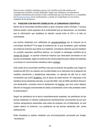 18 
Parte de estos científicos disidentes acusan a los científicos del sida ortodoxos de incompetencia científica y fraude deliberado. Según estos disidentes, los tratamientos aceptados oficialmente provocarían el sida, considerando que esta afirmación se ve respaldada por la farmacocinética de los medicamentos, y puede ser comprobada con una lectura cuidadosa de los prospectos. 
9.1 POSICIÓN CON MAYOR CONSEJO EN LA COMUNIDAD CIENTÍFICA 
Dentro de la comunidad científica existe un gran consenso sobre VIH/sida. Y aunque todavía existen varios aspectos de la enfermedad que se desconocen, se considera que la información que establece la relación causal entre el VIH y el sida es contundente. 
Las teorías disidentes son calificadas de pseudocientíficas por la mayoría de la comunidad científica19 20 al negar la existencia de, lo que consideran, gran cantidad de evidencia empírica que refuta sus hipótesis. Consideran además que las hipótesis no cumplen requisitos científicos básicos: no cumplen la estrategia científica de la navaja de Occam, no aportan evidencia empírica que demuestre anomalías en las teorías consolidadas, eligen la evidencia de manera selectiva para validar las hipótesis y se basan en conocimientos obsoletos sobre virología. 
Gran parte de la comunidad científica cree que la posición de aquellos que niegan la existencia del VIH o su relación con la enfermedad va en desmedro de la adopción de medidas preventivas y terapéuticas adecuadas, un ejemplo de ello fue la crisis humanitaria que sufrió Sudáfrica, tras el apoyo de estas teorías. En respuesta a las hipótesis de los disidentes del sida, en julio del 2000, más de 5000 científicos firmaron una declaración, conocida como la declaración de Durban, que tuvo como objetivo difundir en lenguaje comprensible los datos considerados como más probados sobre la enfermedad.21 
Según los partidarios de la teoría mayoritariamente aceptada, los partidarios de las teorías disidentes no ofrecen explicaciones científicamente convincentes de por qué muchos seropositivos desarrollan sida antes de empezar con el tratamiento, al cual suelen atribuir el síndrome. Los partidarios de las teorías disidentes dan varias explicaciones: 
Peter Duesberg lo explica mediante una inmunosupresión provocada por drogas "recreativas".  