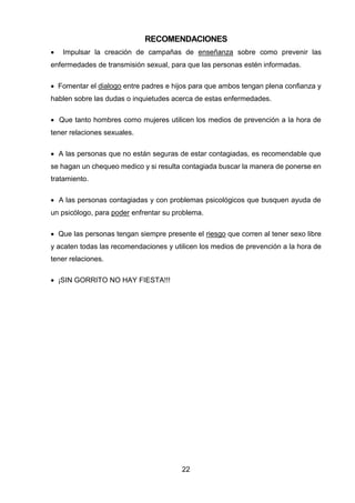 22 
RECOMENDACIONES 
 Impulsar la creación de campañas de enseñanza sobre como prevenir las enfermedades de transmisión sexual, para que las personas estén informadas. 
 Fomentar el dialogo entre padres e hijos para que ambos tengan plena confianza y hablen sobre las dudas o inquietudes acerca de estas enfermedades. 
 Que tanto hombres como mujeres utilicen los medios de prevención a la hora de tener relaciones sexuales. 
 A las personas que no están seguras de estar contagiadas, es recomendable que se hagan un chequeo medico y si resulta contagiada buscar la manera de ponerse en tratamiento. 
 A las personas contagiadas y con problemas psicológicos que busquen ayuda de un psicólogo, para poder enfrentar su problema. 
 Que las personas tengan siempre presente el riesgo que corren al tener sexo libre y acaten todas las recomendaciones y utilicen los medios de prevención a la hora de tener relaciones. 
 ¡SIN GORRITO NO HAY FIESTA!!! 
 