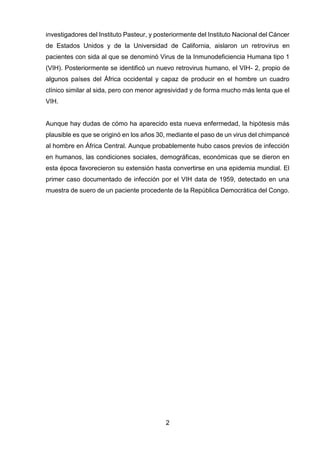 2 
investigadores del Instituto Pasteur, y posteriormente del Instituto Nacional del Cáncer de Estados Unidos y de la Universidad de California, aislaron un retrovirus en pacientes con sida al que se denominó Virus de la Inmunodeficiencia Humana tipo 1 (VIH). Posteriormente se identificó un nuevo retrovirus humano, el VIH- 2, propio de algunos países del África occidental y capaz de producir en el hombre un cuadro clínico similar al sida, pero con menor agresividad y de forma mucho más lenta que el VIH. Aunque hay dudas de cómo ha aparecido esta nueva enfermedad, la hipótesis más plausible es que se originó en los años 30, mediante el paso de un virus del chimpancé al hombre en África Central. Aunque probablemente hubo casos previos de infección en humanos, las condiciones sociales, demográficas, económicas que se dieron en esta época favorecieron su extensión hasta convertirse en una epidemia mundial. El primer caso documentado de infección por el VIH data de 1959, detectado en una muestra de suero de un paciente procedente de la República Democrática del Congo. 
 