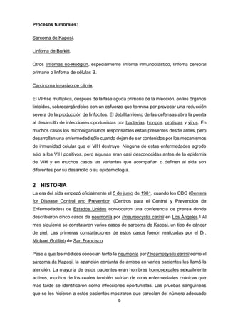 5 
Procesos tumorales: 
Sarcoma de Kaposi. 
Linfoma de Burkitt. 
Otros linfomas no-Hodgkin, especialmente linfoma inmunoblástico, linfoma cerebral primario o linfoma de células B. 
Carcinoma invasivo de cérvix. 
El VIH se multiplica, después de la fase aguda primaria de la infección, en los órganos linfoides, sobrecargándolos con un esfuerzo que termina por provocar una reducción severa de la producción de linfocitos. El debilitamiento de las defensas abre la puerta al desarrollo de infecciones oportunistas por bacterias, hongos, protistas y virus. En muchos casos los microorganismos responsables están presentes desde antes, pero desarrollan una enfermedad sólo cuando dejan de ser contenidos por los mecanismos de inmunidad celular que el VIH destruye. Ninguna de estas enfermedades agrede sólo a los VIH positivos, pero algunas eran casi desconocidas antes de la epidemia de VIH y en muchos casos las variantes que acompañan o definen al sida son diferentes por su desarrollo o su epidemiología. 
2 HISTORIA 
La era del sida empezó oficialmente el 5 de junio de 1981, cuando los CDC (Centers for Disease Control and Prevention (Centros para el Control y Prevención de Enfermedades) de Estados Unidos convocaron una conferencia de prensa donde describieron cinco casos de neumonía por Pneumocystis carinii en Los Ángeles.4 Al mes siguiente se constataron varios casos de sarcoma de Kaposi, un tipo de cáncer de piel. Las primeras constataciones de estos casos fueron realizadas por el Dr. Michael Gottlieb de San Francisco. 
Pese a que los médicos conocían tanto la neumonía por Pneumocystis carinii como el sarcoma de Kaposi, la aparición conjunta de ambos en varios pacientes les llamó la atención. La mayoría de estos pacientes eran hombres homosexuales sexualmente activos, muchos de los cuales también sufrían de otras enfermedades crónicas que más tarde se identificaron como infecciones oportunistas. Las pruebas sanguíneas que se les hicieron a estos pacientes mostraron que carecían del número adecuado  