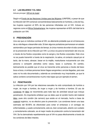 12 
4.1 LAS MUJERES Y EL SIDA 
Artículo principal: VIH en la mujer 
Según el Fondo de las Naciones Unidas para las Mujeres (UNIFEM), a pesar de que la infección del VIH comenzó concentrándose básicamente en hombres, a día de hoy, las mujeres suponen el 50% de las personas infectadas con el VIH. Incluso en regiones como el África Subsahariana, las mujeres representan el 60% del total de la población con VIH. 
5 PREVENCIÓN 
Una vez que un individuo contrae el VIH, es altamente probable que en el transcurso de su vida llegue a desarrollar sida. Si bien algunos portadores permanecen en estado asintomático por largos períodos de tiempo, la única manera de evitar el sida consiste en la prevención de la infección por VIH. La única vía para la transmisión del virus es a través de los fluidos corporales como la sangre y los fluidos corporales. Este virus no se puede transmitir a través de la respiración, la saliva, el contacto casual por el tacto, dar la mano, abrazar, besar en la mejilla, masturbarse mutuamente con otra persona o compartir utensilios como vasos, tazas o cucharas. En cambio, teóricamente es posible que el virus se transmita entre personas a través del beso boca a boca, si ambas personas tienen llagas sangrantes o encías llagadas, pero ese caso no ha sido documentado y además es considerado muy improbable, ya que la saliva contiene concentraciones mucho más bajas que por ejemplo el semen. 
5.1 PENETRACIÓN 
La infección por VIH por las relaciones sexuales ha sido comprobado de hombre a mujer, de mujer a hombre, de mujer a mujer y de hombre a hombre. El uso de condones de látex se recomienda para todo tipo de actividad sexual que incluya penetración. Es importante enfatizar que se debe usar el condón hecho del material látex, pues otro condón (de carnero) que existe en el mercado, hecho a base de material orgánico, no es efectivo para la prevención. Los condones tienen una tasa estimada del 90-95% de efectividad para evitar el embarazo o el contagio de enfermedades, y usado correctamente, esto es, bien conservado, abierto con cuidado y correctamente colocado, es el mejor medio de protección contra la transmisión del VIH. Se ha demostrado repetidamente que el VIH no pasa efectivamente a través de los condones de látex intactos.  