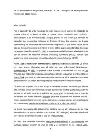 6 
de un tipo de células sanguíneas llamadas T CD4+. La mayoría de estos pacientes murieron en pocos meses. 
Virus del sida. 
Por la aparición de unas manchas de color rosáceo en el cuerpo del infectado, la prensa comenzó a llamar al sida, la «peste rosa», causando una confusión, atribuyéndola a los homosexuales, aunque pronto se hizo notar que también la padecían los inmigrantes haitianos en Estados Unidos, los usuarios de drogas inyectables y los receptores de transfusiones sanguíneas, lo que llevó a hablar de un club de las cuatro haches que incluía a todos estos grupos considerados de riesgo para adquirir la enfermedad. En 1982, la nueva enfermedad fue bautizada oficialmente con el nombre de Acquired Immune Deficiency Syndrome (AIDS), nombre que sustituyó a otros propuestos como Gay-related immune deficiency (GRID). 
Hasta 1984 se sostuvieron distintas teorías sobre la posible causa del sida. La teoría con más apoyo planteaba que el sida era una enfermedad básicamente, epidemiológica. En 1983 un grupo de nueve hombres homosexuales con sida de Los Ángeles, que habían tenido parejas sexuales en común, incluyendo a otro hombre en Nueva York que mantuvo relaciones sexuales con tres de ellos, sirvieron como base para establecer un patrón de contagio típico de las enfermedades infecciosas. 
Otras teorías sugieren que el sida surgió a causa del excesivo uso de drogas y de la alta actividad sexual con diferentes parejas. También se planteó que la inoculación de semen en el recto durante la práctica de sexo anal, combinado con el uso de inhalantes con nitrito llamados poppers, producía supresión del sistema inmune. Pocos especialistas tomaron en serio estas teorías, aunque algunas personas todavía las promueven y niegan que el sida sea producto de la infección del VIH. 
La teoría más reconocida actualmente, sostiene que el VIH proviene de un virus llamado «virus de inmunodeficiencia en simios» (SIV, en inglés), el cual es idéntico al VIH y causa síntomas similares al sida en otros primates. 
En 1984, dos científicos franceses, Françoise Barré-Sinoussi y Luc Montagnier del Instituto Pasteur, aislaron el virus de sida y lo purificaron. El dr. Robert Gallo,  