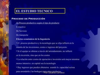 EL ESTUDIO TECNICO Proceso de Producción A) Proceso productivo según el tipo de producto Extractivo De Servicio De transporte Efectos económicos de la Ingeniería El  proceso productivo y la tecnología que se elija influirá en la  cuantía de las inversiones, costos e ingresos del proyecto. Si el equipo se obtiene a través del arrendamiento, no influirá en la inversión, sino que en los costos La relación entre costos de operación e inversión será mayor mientras menos intensiva  en capital sea la tecnología Hay ingresos que pueden obtenerse  usando la  capacidad ociosa para arrendarla ( las bodegas) para otros productos. 