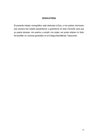 III
DEDICATORIA
El presente trabajo monográfico está dedicado a Dios, a mis padres, hermanas
que siempre han estado apoyándome y guiándome en todo momento para que
yo pueda alcanzar mis sueños y cumplir mis metas, así poder obtener mi título
de bachiller en ciencias generales en el Colegio Bachillerato Tabacundo.
 