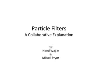 Particle Filters A Collaborative Explanation By: Neeti Wagle & Mikael Pryor 