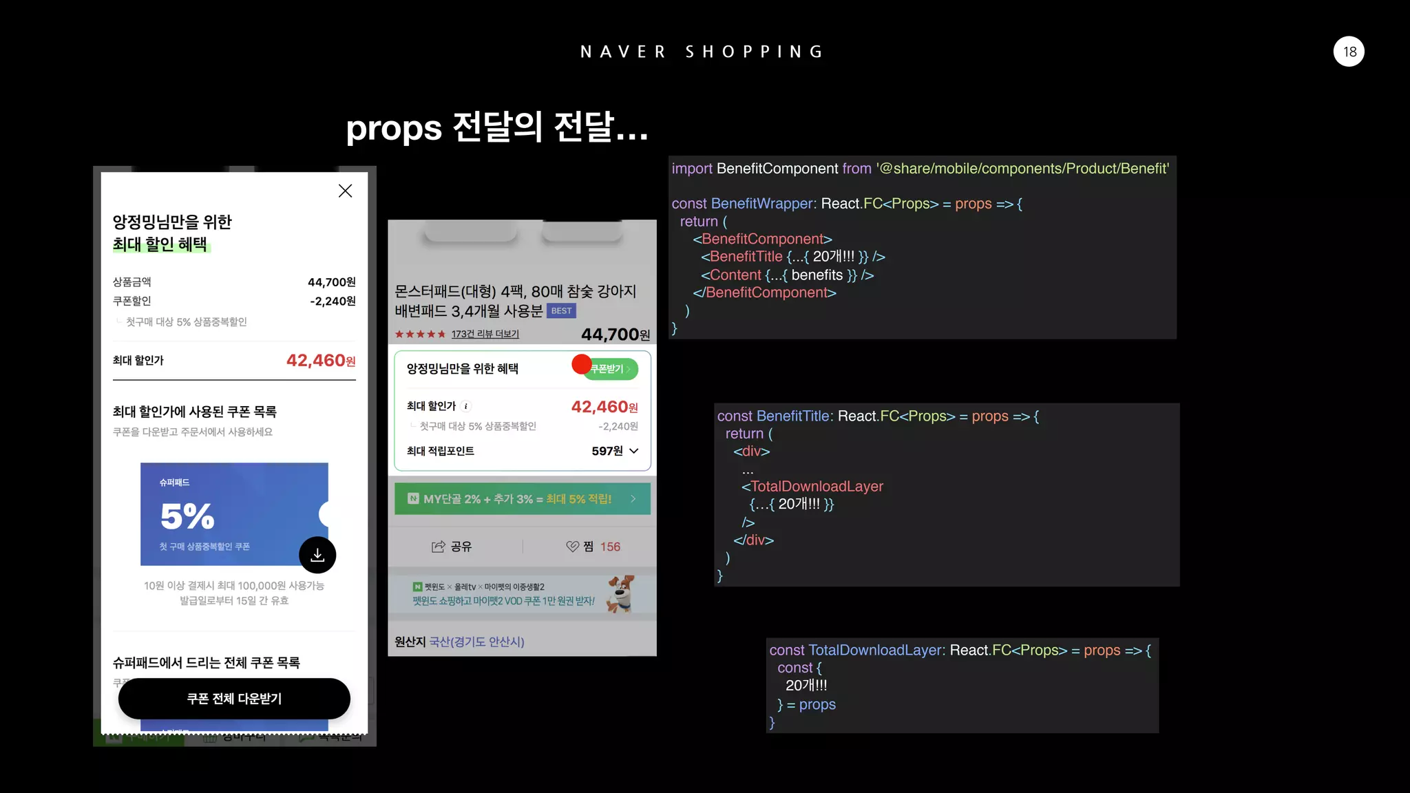 N A V E R S H O P P I N G 18
import BeneﬁtComponent from '@share/mobile/components/Product/Beneﬁt'
const BeneﬁtWrapper: React.FC<Props> = props => {
return (
<BeneﬁtComponent>
<BeneﬁtTitle {...{ 20 !!! }} />
<Content {...{ beneﬁts }} />
</BeneﬁtComponent>
)
}
const BeneﬁtTitle: React.FC<Props> = props => {
return (
<div>
...
<TotalDownloadLayer
{…{ 20 !!! }}
/>
</div>
)
}
const TotalDownloadLayer: React.FC<Props> = props => {
const {
20 !!!
} = props
}
props …
 