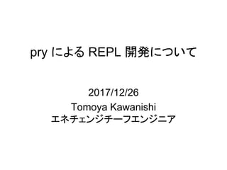 pry による REPL 開発について
2017/12/26
Tomoya Kawanishi
エネチェンジチーフエンジニア
 