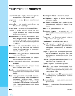 104
104
Теоретичний мінімум
Акліматизація — період звикання організ­
му до нових кліматичних умов.
Акустика — розділ фізики, який вивчає
звук.
Астероїди — це планети-«крихітки» від
0,7 до 1 км в діаметрі.
Атмосфера — повітряна оболонка Землі.
Атоми — дрібні хімічні неподільні час­
тинки молекул, або дрібні частинки
хімічного елемента.
Біогеоценози — стійкі угруповання рос­
лин, тварин, грибів і мікроорганізмів
на певній ділянці земної поверхні,
пов’язані між собою обміном речовин
та енергії.
Біомаса — загальна кількість живих ор­
ганізмів, що припадає на одиницю
площі або об’єму землі чи води (нап­
риклад, г/м2
або г/м3
).
Біосфера — сукупність усіх біогеоценозів
(екосистем) Землі.
Біоценоз — сукупність видів, що населя­
ють визначену територію.
Блок — це колесо із жолобом, закріплене
в обоймі.
Боліди — сліпучі гігантські метеори масою
від 100 г до кількох тонн.
Важіль — тверде видовжене тіло, яке може
обертатися навколо нерухомої точки
опори.
Вид — це сукупність популяцій, що скла­
даються з особин зі спільними спад­
коємними особливостями будови,
життєвими функціями, що дають при
схрещуванні між собою плідне потом­
ство й населяють визначений ареал
проживання.
Видова розмаїтість — кількість видів.
Відслонення — вихід на земну поверхню
гірських порід.
Вісь Землі — це уявна лінія, навколо якої
відбувається обертання нашої пла­
нети.
Вітер — це рух повітряних мас.
Внутрішня енергія — це енергія руху та
взаємодії частинок, з яких складаєть­
ся тіло.
Галактики — це гігантські зоряні системи
(до сотень мільярдів зір).
Гідросфера — водна оболонка Землі.
Гірські породи — природні переважно
щільні або пухкі маси, речовина яких
перебуває здебільшого у твердому
стані.
Гумус — сукупність органічних речовин,
що утворюються в ґрунті внаслідок
розкладання залишків живих орга­
нізмів.
Густота — кількість видів на одиниці пло­
щі або об’єму (вода, ґрунт)
Ґрунт — верхній родючий шар землі.
Дифузія — це явище проникнення моле­
кул однієї речовини в проміжках між
молекулами другої внаслідок їхнього
хаотичного руху.
Доба — проміжок часу (24 години), за який
Земля робить повний оберт навколо
своєї осі.
Домінантні види — види, що переважають
у біоценозі.
Екватор — уявне коло, рівновіддалене від
полюсів.
Додатки
 