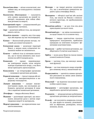 105
105
Екологічна ніша — місце в екосистемі, яке
займає вид, не конкуруючи з іншими
видами.
Екосистема (біогеоценоз) — сукупність
усіх живих організмів на певній те­
риторії, поєднаних між собою обмі­
ном речовин та енергії.
Електричний струм — упорядкований рух
заряджених частинок.
Зорі — розпечені небесні тіла, що випромі­
нюють світло.
Кількість теплоти — енергія, яку тіло одер­
жує або втрачає під час теплопередачі.
Клімат — багатолітній режим погоди, ти­
повий для певної місцевості.
Кліматичні пояси — величезні території
Землі, у межах яких кліматичні по­
казники майже не змінюються.
Комети — небесні тіла зі світними хвоста­
ми, що із часом змінюють своє поло­
ження на небі й напрям руху.
Конвекція — процес переміщуван­
ня повітряних шарів, коли нагріте
повітря піднімається вгору, а на його
місце приходить прохолодніше.
Консументи — це гетеротрофні організми
— споживачі органічних речовин.
Корисні копалини — гірські породи або мі­
нерали, які використовуються в на­
родному господарстві.
Ланцюг живлення — ланцюг взаємо­
пов’язаних видів, що послідовно до­
бувають органічні речовини й енер­
гію з первісної живильної речовини.
Літосфера — тверда оболонка Землі
Машини — рукотворні пристрої, що вико­
нують механічні рухи з метою пере­
творення енергії та матеріалів.
Мережі живлення — це переплетення лан­
цюгів живлення.
Метеори — це тверді рештки космічних
тіл, що з величезною швидкістю па­
дають крізь атмосферу Землі.
Метеорити — обгорілі кам’яні або залізні
тіла, що впали на Землю з міжпла­
нетного простору, не зруйнувавшись
в атмо­сфері.
Механічна робота — це рух тіла під дією
прикладеної до нього сили.
Механічний рух — це зміна положення ті­
ла щодо інших тіл із плином часу.
Мінерал — тверда кристалічна сполука
природного походження, приблизно
однорідна за хімічним складом і фі­
зичними властивостями.
Молекули — дрібні частинки речовини, що
зберігають її хімічні властивості.
Орбіта — шлях руху Землі (а також інших
планет) навколо Сонця.
Орган — частина тіла, що виконує визна­
чені функції.
Погода — це стан нижнього шару атмосфе­
ри в певному місці у визначений час.
Подразливість — здатність живих організ­
мів реагувати на зміни умов зовніш­
нього середовища.
Популяції — це відносно ізольовані групи
особин одного виду.
Продуценти — автотрофні організми, що
виробляють органічні речовини.
Редуценти — мікроорганізми-руйнівники
органічних речовин до неорганічних.
Рельєф — це сукупність поверхонь суходо­
лу, дна морів та океанів, різноманіт­
них за обрисами, розмірами, поход­
женням, віком.
Теоретичний мінімум
 