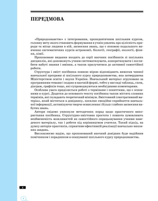Передмова
«Природознавство» є інтегрованим, пропедевтичним шкільним курсом,
головну мету якого становить формування в учнів уявлень про цілісність при­
роди та місце людини в ній, засвоєння знань, що є основою подальшого ви­
вчення систематичних курсів астрономії, біології, географії, екології, фізи­
ки, хімії.
Пропоноване видання входить до серії наочних посібників зі шкільних
дисциплін, які допоможуть учням систематизувати, конкретизувати і погли­
бити набуті знання і вміння, а також прилучитися до активної самостійної
роботи.
Структура і зміст посібника повною мірою відповідають вимогам чинної
навчальної програми зі шкільного курсу природознавства, яка затверджена
Міністерством освіти і науки України. Навчальний матеріал згруповано за
програмними темами і подано в наочній формі, тобто у вигляді таблиць, схем,
діаграм, графіків тощо, які супроводжуються необхідними коментарями.
Особлива увага приділяється роботі з термінами і поняттями, що є основ­
ними в курсі. Додатки до основного тексту посібника також містять словник
термінів, які складають теоретичний мінімум. Змістовний ілюстративний ма­
теріал, який міститься в довіднику, посилює емоційне сприйняття навчаль­
ної інформації, активізуючи творче осмислення і більш глибоке засвоєння на­
бутих знань.
Автори свідомо уникнули методичних порад щодо практичного вико­
ристання посібника. Структурно-змістовна простота і повнота зумовлюють
необмеженість можливостей як самостійного опрацьовування учнями наве­
деного матеріалу, так і роботи під керівництвом учителя. Такий підхід, на
думку авторів-практиків, сприятиме ефективній реалізації на­вчально-вихов­
них завдань.
Висловлюємо надію, що пропонований наочний довідник буде надійним
помічником і порадником в опануванні шкільного курсу природознавства.
 