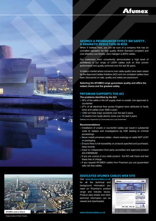 When it matters most, you can be sure of a company that has an
unrivalled reputation for high quality, British Standard compliant and
cost effective Low Smoke, Zero Halogen (LSOH) cables.
Our customers have consistently demonstrated a high level of
conﬁdence in our range of LSOH cables built on their proven
performance and quality achieved over the last 30 years.
In today’s market where concerns over cable quality have been raised
by the Approved Cables Initiative (ACI) and non compliant cables have
been discovered on sale, quality and safety are paramount.
Selecting the AFUMEX range guarantees quality and offers the
widest choice and the greatest safety.
The problems identiﬁed by the ACI
> 20% of the cable in the UK supply chain is unsafe, non approved or
counterfeit
> 27% of all electrical ﬁres across England were attributed to faulty
wires and cables (over 4000 a year)
> 1200 non-fatal major accidents over the last 5 years
> 15 deaths from faulty electric wires over the last 5 years
Statistics from Department of Communities and Local Government
Recommendations
> Installation of unsafe or counterfeit cables can result in substantial
costs to replace and investigations by HSE leading to criminal
proceedings
> Never install unmarked cables - check markings on cable NOT JUST
on packaging
> Ensure there is full traceability on products speciﬁed and purchased,
keep records
> Insist on independent third party accredited and approved product
AS A MINIMUM
> If you are unsure of any cable product - the ACI will check and test
these free of charge
> If you request AFUMEX cables from Prysmian you are guaranteed
safe risk free cables
Visit www.afumexcables.co.uk
for all the technical and
background information you
need on Prysmian’s product
range and industry issues.
Product data sheets and other
technical information can be
viewed and downloaded.
www.afumexcables.co.uk
Image courtesy of Sellar Property.
 