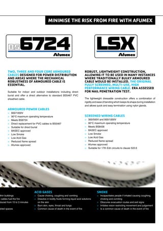 Suitable for indoor and outdoor installations including direct
burial and offer a direct alternative to standard BS5467 PVC
sheathed cable.
> 600/1000V
> 90°C maximum operating temperature
> Meets BS6724
> Direct replacement for PVC cables to BS5467
> Suitable for direct burial
> BASEC approved
> Low Smoke
> Low Acid Gas
> Reduced ﬂame spread
> Afumex approved
The lightweight dressable construction offers a combination of
rigidity and ease of bending which keeps its shape during installation
and allows quick and easy termination using nylon glands.
> 300/500V and 600/1000V
> 90°C maximum operating temperature
> Meets BS8436
> BASEC approved
> Low Smoke
> Low Acid Gas
> Reduced ﬂame spread
> Afumex approved
> Suitable for 17th Edn circuits to clause 522.6
> Incapacitates people if inhaled causing coughing,
choking and vomiting
> Obscures evacuation routes and exit signs
> Irritates vision restricting movement and judgement
> Is a common cause of death in the event of ﬁre
> Cause choking, coughing and vomiting
> Dissolve in bodily ﬂuids forming liquid acid solutions
on the skin
> Burn skin, eyes, throat and lungs
> Common cause of death in the event of ﬁre
thin buildings
n cables fuel the ﬁre
duced from 15 to 3 minutes
icted spaces
 