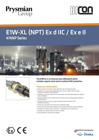E1W-XL (NPT) Ex d IIC / Ex e II
474NPSeries
Features and benefits:
• Brass indoor and outdoor cable gland for use in hazardous areas
• Suitable for circular, galvanised steel wire armour cables with extruded
polymeric bedding and oversheath
• Suitable for circular, Braid wire armour cables with extruded polymeric bedding
and oversheath
• Achieves IP67 seal onto cable and to enclosure with suitable sealing washer or
thread sealant
• Three part armour lock provides mechanical cable retention and
electrical continuity
• Continuity Connection for Lead Inner sheathed cables
• Inner PCP seal grips cable bedding and provides additional ingress protection
• Suitable for most climatic conditions - weatherproof and waterproof
• Standard and Nickel plated versions available
• Full Installation Instructions supplied
The E1W-XL is a universal area cable gland which
includes superior dual seals to achieve IP67 protection.
 