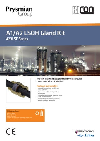 A1/A2 LSOH Gland Kit
423LSFSeries
Features and benefits:
• Indoor  outdoor type for LSOH un-
armoured cable.
• Brass indoor and outdoor gland and
accessories
• For circular, unarmoured plastic or rubber
LSOH sheathed cables
• Suitable for most climatic conditions,
weatherproof and waterproof
Kit comprises:
A1/A2 Gland
Brass Locknut
LSOH Shroud
(2 per kit up to and including 25mm size)
The best industrial brass gland for LSOH unarmoured
cables along with LUL approval.
 