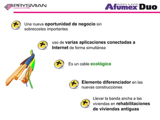 Una nueva oportunidad de negocio sin
sobrecostes importantes


            uso de varias aplicaciones conectadas a
            Internet de forma simultánea


                    Es un cable ecológico



                          Elemento diferenciador en las
                          nuevas construcciones

                                Llevar la banda ancha a las
                                viviendas en rehabilitaciones
                                de viviendas antiguas
 