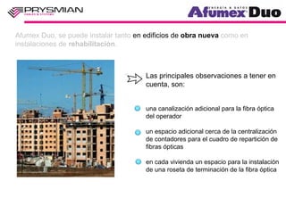 Afumex Duo, se puede instalar tanto en edificios de obra nueva como en
instalaciones de rehabilitación.



                                       Las principales observaciones a tener en
                                       cuenta, son:


                                       una canalización adicional para la fibra óptica
                                       del operador

                                       un espacio adicional cerca de la centralización
                                       de contadores para el cuadro de repartición de
                                       fibras ópticas

                                       en cada vivienda un espacio para la instalación
                                       de una roseta de terminación de la fibra óptica
 